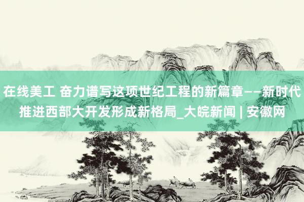 在线美工 奋力谱写这项世纪工程的新篇章——新时代推进西部大开发形成新格局_大皖新闻 | 安徽网