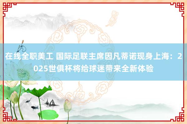 在线全职美工 国际足联主席因凡蒂诺现身上海：2025世俱杯将给球迷带来全新体验