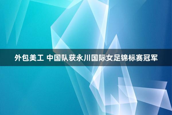 外包美工 中国队获永川国际女足锦标赛冠军